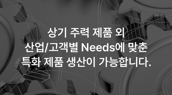 상기 주력 제품 외 산업/고객별 Needs에 맞춘 특화 제품 생산이 가능합니다.